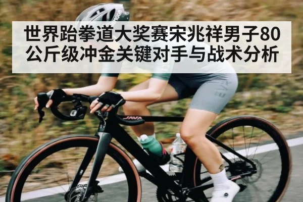世界跆拳道大奖赛宋兆祥男子80公斤级冲金关键对手与战术分析
