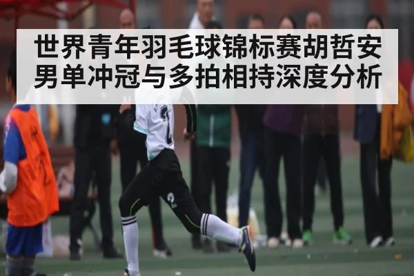 世界青年羽毛球锦标赛胡哲安男单冲冠与多拍相持深度分析