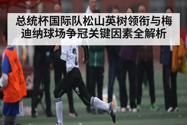 总统杯国际队松山英树领衔与梅迪纳球场争冠关键因素全解析