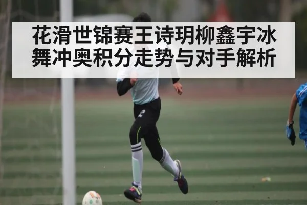 花滑世锦赛王诗玥柳鑫宇冰舞冲奥积分走势与对手解析